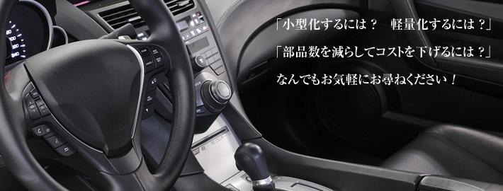 「小型化するには ？　軽量化するには ？」「部品数を減らしてコストを下げるには ？」なんでもお気軽にお尋ねください ！